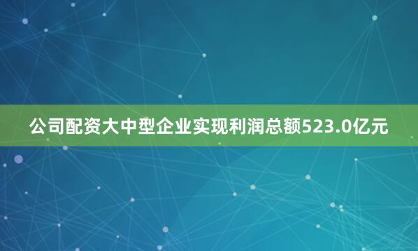 公司配资大中型企业实现利润总额523.0亿元