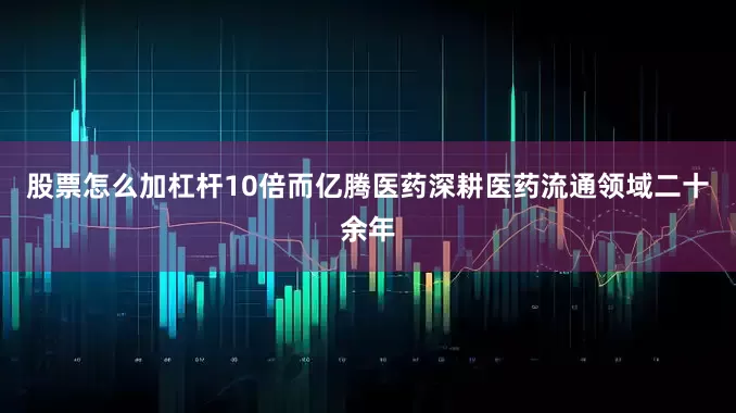 股票怎么加杠杆10倍而亿腾医药深耕医药流通领域二十余年